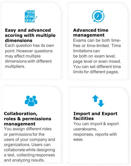 Easy  and advanced  scoring with multiple  dimensions Each question has its own po i n t . H o w e v e r qu e st i on s   m a y a ff e ct m u l t i p l e   d i m e n s i on s w i th d i ff e r e nt   multipliers. Ad v a n c e d t i me management Exams can be both time - fr e e or t i m e - li m i t e d . T i m e li m i t a ti on s c a n be both on  exam  level,  page  level  or  even  mixed.  You can set different time  li m i ts f or d i ff e r e nt pag e s. Collaboration, roles & permissions  management You assign different roles or p e r m i ss i on s f or t h e   u s e rs of y our c o m pan y and   o r gan i z a t i on s . U s e rs c an   c o ll abo r a te w h il e d e s i gn i ng   a t e st , c o ll e ct i n g r e s p on s e s   and analyzing results. Im p or t a n d E x p ort facilities Y o u c a n i m po r t & e x po r t   users’ exams,  responses, reports with ease.